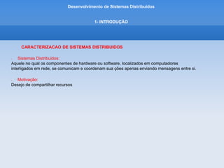 Desenvolvimento de Sistemas Distribuídos
1- INTRODUÇÂO
CARACTERIZACAO DE SISTEMAS DISTRIBUIDOS
• Recursos:
Conjunto de elementos que podem ser compartilhadas de maneira util em um sistema de computadores
interligados em rede.
Desde componentes de hardware, como discos e impressores, até entidades definidas pelo software
como arquivos, banco de dados e objetos de dados de todos os tipos.
Isso inclui o fluxo de quadros de vídeo proveniente de uma camera de video digital ou a
conexão de audio que uma chamada de telefone movel representa.
• Exemplo de Sistemas Distribuidos:
• Internet,
• Intranet,
• Computação Móvel
• Computação Ubíqua
 