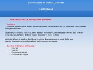 Desenvolvimento de Sistemas Distribuídos
1- INTRODUÇÂO
CARACTERIZACAO DE SISTEMAS DISTRIBUIDOS
• Exemplo de Sistemas Distribuidos:
Internet
• Conjunto de redes de computadores de muitos tipos diferentes, interligadas.
• Os programas que estão em execução nos computadores conectados a ela interagem enviando
• mensagens através de um meio de comunicacao comum.
• O projeto e a construção de protocolos de internet permite que os programas se comuniquem.
• É um sistema distribuido muito grande.
• O conjunto de serviços da internet é aberto – pode ser ampliado pela adição de computadores servidores
• e novos tipos de serviços.
 
