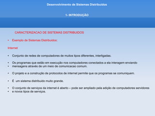 Desenvolvimento de Sistemas Distribuídos
1- INTRODUÇÂO
CARACTERIZACAO DE SISTEMAS DISTRIBUIDOS
• Exemplo de Sistemas Distribuidos:
Intranet
– é uma parte da internet administrada separadamente, cujo limite por ser configurado para impor planos
de segurança locais.
-composta de várias LANs interligadas por conexões de backbone.
-Uma intranet é conectada à Internet por intermédio de um roteadores.
 