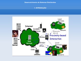 Desenvolvimento de Sistemas Distribuídos
1- INTRODUÇÂO
CARACTERIZACAO DE SISTEMAS DISTRIBUIDOS
• Exemplo de Sistemas Distribuidos:
Computação Ubiqua
– é a utilizacao de vários dispositivos computacionais pequenos e baratos que estao presentes nos ambientes
fisicos, incluindo suas casas, escritórios e até na rua.
-Tambem chamada de computação Pervasiva
-O termo “pervasivo” sugere que pequenos equipamentos de computacao mal serão notados.
-Ou seja, seu comportamente computacional será transparente e intimamente vinculado a sua função física.
-O termo “ubiqua” da a opcao que o acesso a serviços de computação está onipresente, ou seja, disponível
em qualquer lugar.
 
