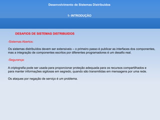Desenvolvimento de Sistemas Distribuídos
1- INTRODUÇÂO
DESAFIOS DE SISTEMAS DISTRIBUIDOS
-Escalabilidade:
Um sistema distribuido é considerado escalavel se o custo da adicao de um usuario for um valor constante,
em termos de recursos que devem ser adicionados.
Os algoritmos usados para acessar dados compartilhados devem evitar gargalos de desempenho e os
dados devem ser estruturados hierarquicamente para se obter os melhores tempos de acesso.
Os dados acessados frequentemente podem ser replicados.
 