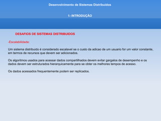 Desenvolvimento de Sistemas Distribuídos
1- INTRODUÇÂO
DESAFIOS DE SISTEMAS DISTRIBUIDOS
-Tratamento de falhas:
Qualquer processo, computador ou rede pode falhar, independentemente dos outros.
Portanto, cada cmponente precisa conhecer as maneiras possíveis pelas quais os componentes de que
depende podem falhar e ser projetado de forma a tratar de cada uma dessas falhas apropriadamente.
-Concorrencia:
A presença de multiplos usuarios em um sistema distribuido é uma fonte de pedidos concorrentes para
seus recursos.
Em um ambiente concorrente, cada recurso deve ser projetado para manter a consistencia nos estados
de seus dados.
-Transparencia:
O objetivo é tornar certos aspectos da distribuicao invisiveis para o programador de aplicativos,
para que este se preocupe apenas com o projeto de seu aplicativo em particular.
 