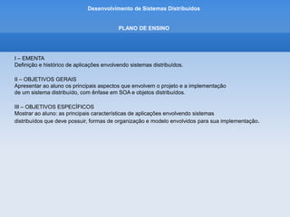 Desenvolvimento de Sistemas Distribuídos
PLANO DE ENSINO
I – EMENTA
Definição e histórico de aplicações envolvendo sistemas distribuídos.
II – OBJETIVOS GERAIS
Apresentar ao aluno os principais aspectos que envolvem o projeto e a implementação
de um sistema distribuído, com ênfase em SOA e objetos distribuídos.
III – OBJETIVOS ESPECÍFICOS
Mostrar ao aluno: as principais características de aplicações envolvendo sistemas
distribuídos que deve possuir, formas de organização e modelo envolvidos para sua implementação.
 