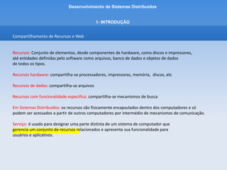 Desenvolvimento de Sistemas Distribuídos
1- INTRODUÇÂO
Compartilhamento de Recursos e Web
Acesso a Recursos:
- A principal meta de um Sistema Distribuído é facilitar aos usuários, e às aplicações, o acesso a
recursos remotos e seu compartilhamento de maneira controlada e eficiente.
- As razões para querer compartilhar recursos é a economia.
- Em termos econômicos faz sentido compartilhar recursos de alto custo como:
supercomputadores, sistemas de armazenamento de alto desempenho, imagesetters e outros
periféricos.
 