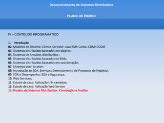 Desenvolvimento de Sistemas Distribuídos
PLANO DE ENSINO
V – ESTRATÉGIAS DE TRABALHO
Aulas expositivas. Listas de exercícios para serem resolvidos fora da sala de aula para fixação
dos assuntos abordados nas aulas expositivas. Proposta de projetos extracurriculares.
VI – AVALIAÇÃO
Provas bimestrais e trabalhos práticos.
 