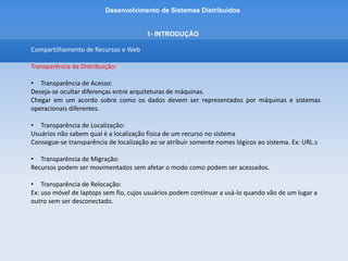 Desenvolvimento de Sistemas Distribuídos
1- INTRODUÇÂO
Compartilhamento de Recursos e Web
Transparência da Distribuição:
• Transparência de Replicação:
Um dos principais tipos de transparência
Recursos podem ser replicados para aumentar a disponibilidade ou melhorar o desempenho
Motivo é ocultar as várias cópias de um recurso ao usuário.
• Transparência de Concorrência:
O acesso concorrente a um recurso compartilhado
Pode-se utilizar travas de acesso para permitir que cada usuário, um por vez, acesse o recurso
desejado.
• Transparência à Falha
Fazer com que um recurso seja transparente a falha faz com que o usuário não perceba que um
recurso deixou de funcionar.
Mascarar falhas.
 