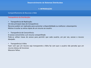 Desenvolvimento de Sistemas Distribuídos
1- INTRODUÇÂO
Compartilhamento de Recursos e Web
A Web
World Wide Web é um sistema em evolução para a publicação e para o acesso a recursos e serviços a
internet.
A web nasceu no CERN (Centro Europeu de Pesquisa Nuclear) em 1989 como um veículo para troca
de documentos entre uma comunicade de físicos conectados pela internet.
Os documentos contem links (hyperlinks) – referencias para outros documentos e recursos na web.
A web é um sistema aberto – pode ser ampliada e implementada de novas maneiras, sem perturbar a
funcionalidade existente.
 