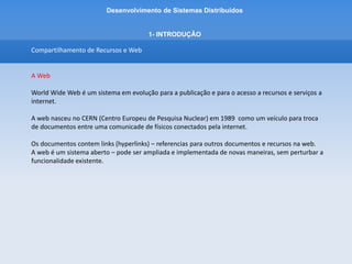 Desenvolvimento de Sistemas Distribuídos
1- INTRODUÇÂO
Compartilhamento de Recursos e Web
A Web
A web é baseada em 3 componentes tecnologicos padrão principais:
-HTML – Hypertext Markup Language – linguagem para especificar o conteudo e o layout de páginas
de forma que elas possam ser exibidas pelos navegadores.
-URL – Uniform Resource Locators – identificam os documentos e outros recursos armazenados como
parte da web. Ex de Recursos: mailto: - identifica o endereço de e-mail, ftp: identifica o uso do
protocolo FTP ao invés do HTTP.
-HTTP – Hypertext Transfer Protocol – define as maneiras pelas quais os navegadores e outros tipos
de cliente interagem com os servidores web.
 
