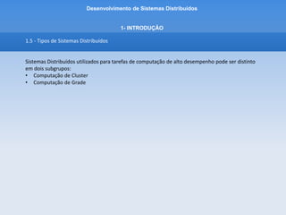 Desenvolvimento de Sistemas Distribuídos
1- INTRODUÇÂO
1.5 - Tipos de Sistemas Distribuídos
• 1.5.1 - Sistemas de computação de Cluster
O hardware subjacente consiste em um conjunto de estações de trabalho ou PCs semelhantes,
conectados por meio de uma rede local de alta velocidade. Cada nó executa o mesmo sistema
operacional.
Em 1960 pela IBM para interligar grandes mainframes.
 