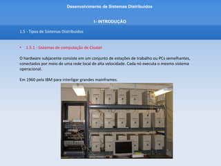 Desenvolvimento de Sistemas Distribuídos
1- INTRODUÇÂO
1.5 - Tipos de Sistemas Distribuídos
• 1.5.1 - Sistemas de computação de Cluster
Consiste em uma série de computadores simples conectados a uma rede de alta velocidade,
permitindo que se construa um Supercomputador.
A Computação em Cluster é usada para a Programação Paralela na qual um único programa, intensivo
em computação é executado em paralelo em várias máquinas.
Computadores interligados trocam informações e se comportam como um Sistema Distribuido.
 