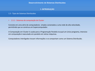 Desenvolvimento de Sistemas Distribuídos
1- INTRODUÇÂO
1.5 - Tipos de Sistemas Distribuídos
• 1.5.1 - Sistemas de computação de Cluster
Existem 3 tipos de cluster: HA, Load Balancing e HPC.
• HA – High Availability
– Alta disponibilidade
– é capaz de manter um determinado serviço de forma segura disponível o maior tempo
possível
• Load Balancing
- Cluster para Balanceamento de carga
- Distribui igualmente requisições, processos, etc entre os nós
 