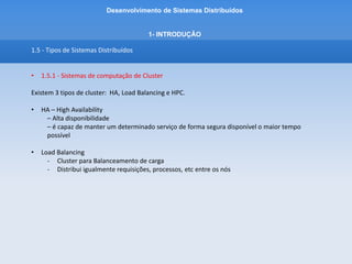 Desenvolvimento de Sistemas Distribuídos
1- INTRODUÇÂO
1.5 - Tipos de Sistemas Distribuídos
• 1.5.1 - Sistemas de computação de Cluster
Existem 3 tipos de cluster:
• HPC – High Performance Computing
- Alto desempenho
- Pesquisas Científicas
- Grande variedade de dados
- configuração designada para prover grande poder computacional.
- Permitir que o processamento direcionado a aplicação forneça resposta vs tempo
satisfatório
- Mesmo que haja centenas de milhares de gigaflops envolvidos com a tarefa (1 gigaflop
corresponde a 1 bilhão de instruções de ponto flutuante executadas por segundo).
 