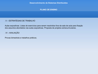 Desenvolvimento de Sistemas Distribuídos
PLANO DE ENSINO
VII – BIBLIOGRAFIA
Básica
Couloris, George.; Sistemas Distribuídos. 4. ed. Porto Alegre: Bookman, 2007.
Marques, José; Guedes, Paulo; Tecnologia de Sistemas Distribuídos. 2. ed. FCA, 1998.
Tanenbaum, Andrew S.; Steen, Maarten Van. Sistemas Distribuídos, princípios e paradigmas.
2.ed. São Paulo: Person Prentice Hall, 2007..
 