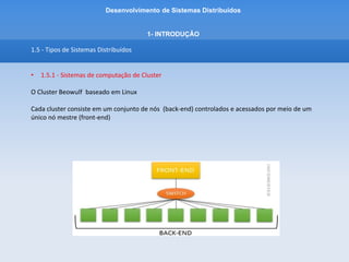 Desenvolvimento de Sistemas Distribuídos
1- INTRODUÇÂO
1.5 - Tipos de Sistemas Distribuídos
• 1.5.1 - Sistemas de computação de Cluster
O Cluster Beowulf baseado em Linux
Cada cluster consiste em um conjunto de nós (back-end) controlados e acessados por meio de um
único nó mestre (front-end)
 