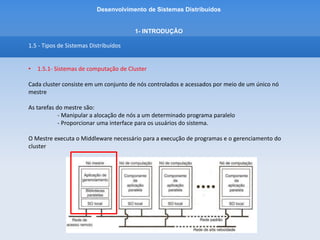 Desenvolvimento de Sistemas Distribuídos
1- INTRODUÇÂO
1.5 - Tipos de Sistemas Distribuídos
• 1.5.1 - Sistemas de computação de Cluster
Como alternativa ao Cluster Beowulf, ou organização hierarquica, surgiu o Sistema Mosix.
O Sistema Mosix (Multicomputer Operating System for Unix) adota uma abordagem simétrica
Ou seja, tenta prover uma imagem de sistema único de um cluster.
Isso significa que, para um processo, um computador de cluster oferece a transparência de
distribuição definitiva porque parece ser um único computador.
Nesse sistema é possível fazer a migração de processos – ou seja, um usuário pode iniciar uma
aplicação em qualquer nó e essa aplicação pode migrar para outros nós a fim de fazer o uso eficiente
de recursos.
 