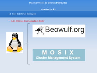 Desenvolvimento de Sistemas Distribuídos
1- INTRODUÇÂO
1.5- Tipos de Sistemas Distribuídos
• 1.5.1- Sistemas de computação de Cluster
Em 1993 Donald Becker e Thomas Sterling criaram o projeto Beowulf.
A ideia era de realizar processamento distribuído construído a partir de Hardware convencional como
uma medida de combate aos custos dos supercomputadores.
O protótipo inicial era um cluster de 16 processadores DX4 ligados por dois canais Ethernet acoplados
A máquina foi muito bem aceita e posteriormente utilizada na NASA.
 