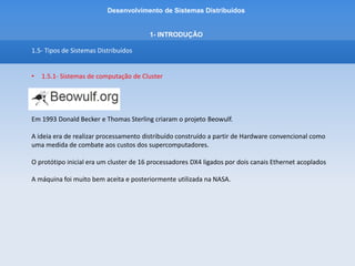 Desenvolvimento de Sistemas Distribuídos
1- INTRODUÇÂO
1.5- Tipos de Sistemas Distribuídos
• 1.5.1- Sistemas de computação de Cluster
Os cluster Beowulf são baseados em uma infraestrutura de hardware comum, rede privada e
Linux
Hardware comum – significa qualquer computador/ equipamentos tradicionais
Processamento Paralelo - A tarefa a ser processada é separada em partes independentes, distribuidas
nos vários nós que estão na estrutura do cluster
O Beowulf é voltado para desempenho
Utilizado para processamento científico / processamento em larga escala
 