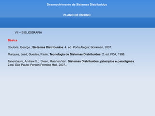 Desenvolvimento de Sistemas Distribuídos
PLANO DE ENSINO
VII – BIBLIOGRAFIA
Complementar
Sampaio, Cleuton. SOA e Web services em Java. Rio de Janeiro: Brasport, 2006.
Albinader, Neto: Jorge, Abilio. Web services em Java: Rio de Janeiro: Brasport, 2006.
Josuttis, Nicolai M..SOA na Prática, A Arte da Modelagem de Sistemas Distribuídos. Rio de Janeiro:
Alta Books, 2008.
RIBEIRO, Uira. Sistemas Distribuídos. Axcel Books, 2005.
CHAKRABARTI, Anirban. BELAPURKAR, Abhijit. PONNAPALLI, Harigopal.
Distributed Systems Security - Issues, Processes and Solutions. Ed. John Wiley Professional, 2009.
 