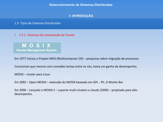 Desenvolvimento de Sistemas Distribuídos
1- INTRODUÇÂO
1.5- Tipos de Sistemas Distribuídos
• 1.5.1- Sistemas de computação de Cluster
Características MOSIX 2
- Usuários podem fazer login em qualquer nó e não precisam saber onde os programas são
executados.
- Descoberta automática de recursos
- Distribuição dinâmica de carga de trabalho
 
