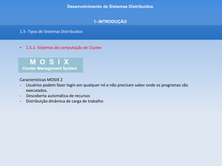 Desenvolvimento de Sistemas Distribuídos
1- INTRODUÇÂO
1.5- Tipos de Sistemas Distribuídos
• 1.5.1- Sistemas de computação de Cluster
Características Open MOSIX
- Os nós do cluster mantem comunicação entre eles sobre a disponibilidade dos recursos
(processador e memória)
- Cada nó tem conhecimento da disponibilidade atual do outro para o comportilhamento de
recursos
- Um nó sobrecarregado por migrar/transladar processos para nós menos utilizados
(processamento distribuido)
- Possui Escalabilidade – ao adicionar um novo nó na rede, será automaticamente adaptado pelo
cluster como nó.
- Contrapartida – nem tudo se beneficia do compartilhamento de recursos/ nem tudo é possivel
utilizar o processamento distribuido!
 