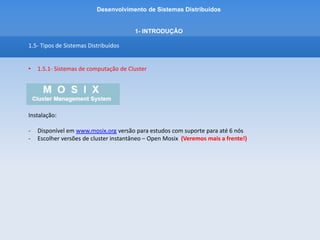 Desenvolvimento de Sistemas Distribuídos
1- INTRODUÇÂO
1.5 - Tipos de Sistemas Distribuídos
• 1.5.2 - Sistemas de computação em Grade
• Infraestrutura computacional pelo acoplamento de recursos distribuídos geograficamente
como bases de dados, servidores de armazenamento, redes de alta velocidade,
supercomputadores e aglomerados para solucionar problemas de grande escala
• Análoga à grade de energia elétrica que provê acesso consistente, pervasivo e
transparente a energia elétrica independente da origem.
• A grade de energia elétrica disponibiliza energia elétrica sob demanda e esconde do
usuário detalhes como a origem da energia e a complexidade da malha de transmissão e
distribuição.
 