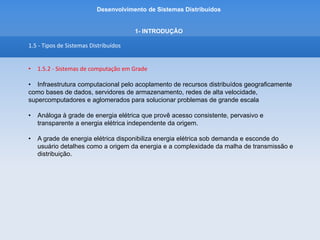 Desenvolvimento de Sistemas Distribuídos
1- INTRODUÇÂO
1.5 - Tipos de Sistemas Distribuídos
• 1.5.2 - Sistemas de computação em Grade
Processamento Paralelo + Sistemas Distribuídos
SMPs (ou multiprocessadores simétricos) são máquinas em que vários processadores compartilham a
mesma memória.
MPPs (Os MPPs (processadores maciçamente paralelos) são compostos por vários nós
(processador e memória) independentes, interconectados por redes dedicadas e de alta
velocidade.
NOWs (redes de estações de trabalho) ou aglomerados de computadores são
um conjunto de estações de trabalho ou PCs, ligados por uma rede local.
 
