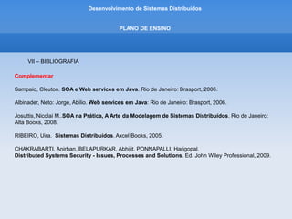 Desenvolvimento de Sistemas Distribuídos
PLANO DE ENSINO
IV – CONTEÚDO PROGRAMÁTICO
1. Introdução
1.1 Definição de Sistemas Distribuiídos
1.2 Caracterização de Sistemas Distribuídos
1.3 Desafios
1.4 Compartilhamento de Recursos e a Web
1.5 Tipos de Sistemas Distribuídos
.
 