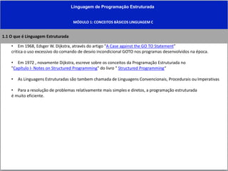 Linguagem de Programação Estruturada
MÓDULO 1: CONCEITOS BÀSICOS LINGUAGEM C
• Em 1968, Edsger W. Dijkstra, através do artigo "A Case against the GO TO Statement"
critica o uso excessivo do comando de desvio incondicional GOTO nos programas desenvolvidos na época.
• Em 1972 , novamente Dijkstra, escreve sobre os conceitos da Programação Estruturada no
"Capítulo I- Notes on Structured Programming" do livro " Structured Programming“
• As Linguagens Estruturadas são tambem chamada de Linguagens Convencionais, Procedurais ou Imperativas
• Para a resolução de problemas relativamente mais simples e diretos, a programação estruturada
é muito eficiente.
1.1 O que é Linguagem Estruturada
 