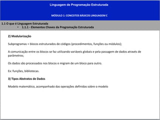 Linguagem de Programação Estruturada
MÓDULO 1: CONCEITOS BÀSICOS LINGUAGEM C
2) Modularização
Subprogramas = blocos estruturados de códigos (procedimentos, funções ou módulos);
A comunicação entre os blocos se faz utilizando variáveis globais e pela passagem de dados através de
parâmetros;
Os dados são processados nos blocos e migram de um bloco para outro.
Ex: funções, bibliotecas.
3) Tipos Abstratos de Dados
Modelo matemático, acompanhado das operações definidas sobre o modelo
1.1 O que é Linguagem Estruturada
• 1.1.1 - Elementos Chaves da Programação Estruturada
 