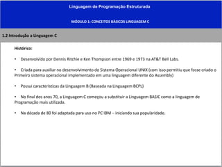 Linguagem de Programação Estruturada
MÓDULO 1: CONCEITOS BÀSICOS LINGUAGEM C
1.2 Introdução a Linguagem C
Histórico:
• Desenvolvido por Dennis Ritchie e Ken Thompson entre 1969 e 1973 na AT&T Bell Labs.
• Criada para auxiliar no desenvolvimento do Sistema Operacional UNIX (com isso permitiu que fosse criado o
Primeiro sistema operacional implementado em uma linguagem diferente do Assembly)
• Possui características da Linguagem B (Baseada na Linguagem BCPL)
• No final dos anos 70, a Linguagem C começou a substituir a Linguagem BASIC como a linguagem de
Programação mais utilizada.
• Na década de 80 foi adaptada para uso no PC IBM – iniciando sua popularidade.
 