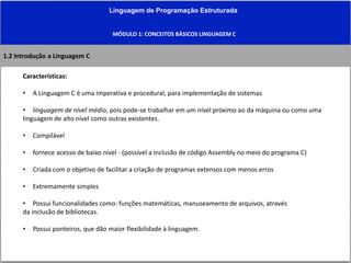 Linguagem de Programação Estruturada
MÓDULO 1: CONCEITOS BÀSICOS LINGUAGEM C
1.2 Introdução a Linguagem C
Características:
• A Linguagem C é uma imperativa e procedural, para implementação de sistemas
• linguagem de nível médio, pois pode-se trabalhar em um nível próximo ao da máquina ou como uma
linguagem de alto nível como outras existentes.
• Compilável
• fornece acesso de baixo nível - (possível a inclusão de código Assembly no meio do programa C)
• Criada com o objetivo de facilitar a criação de programas extensos com menos erros
• Extremamente simples
• Possui funcionalidades como: funções matemáticas, manuseamento de arquivos, através
da inclusão de bibliotecas.
• Possui ponteiros, que dão maior flexibilidade à linguagem.
 