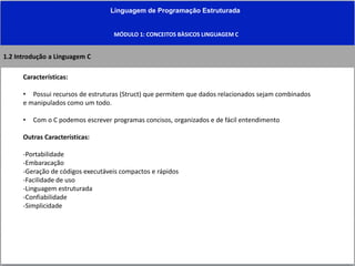 Linguagem de Programação Estruturada
MÓDULO 1: CONCEITOS BÀSICOS LINGUAGEM C
1.2 Introdução a Linguagem C
Características:
• Possui recursos de estruturas (Struct) que permitem que dados relacionados sejam combinados
e manipulados como um todo.
• Com o C podemos escrever programas concisos, organizados e de fácil entendimento
Outras Características:
-Portabilidade
-Embaracação
-Geração de códigos executáveis compactos e rápidos
-Facilidade de uso
-Linguagem estruturada
-Confiabilidade
-Simplicidade
 