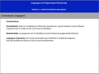 Linguagem de Programação Estruturada
MÓDULO 1: CONCEITOS BÀSICOS LINGUAGEM C
1.2 Introdução a Linguagem C
Características:
Portabilidade: pode ser compilada em diferentes arquiteturas, seja de hardware ou de software.
É possível usar C no Mac ou PC, com Linux ou Windows.
Modularidade: um programa em C é dividido em vários blocos de programação distintos
Linguagem Imperativa: em C você usa funções que modificam o estado do programa.
Elas são divididas em blocos e você as chama diretamente.
 