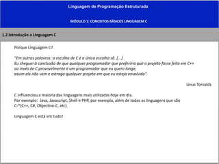 Linguagem de Programação Estruturada
MÓDULO 1: CONCEITOS BÀSICOS LINGUAGEM C
1.2 Introdução a Linguagem C
Porque Linguagem C?
"Em outras palavras: a escolha de C é a única escolha sã. [...]
Eu cheguei à conclusão de que qualquer programador que preferiria que o projeto fosse feito em C++
ao invés de C provavelmente é um programador que eu quero longe,
assim ele não vem e estraga qualquer projeto em que eu esteja envolvido".
Linus Torvalds
C influenciou a maioria das linguagens mais utilizadas hoje em dia.
Por exemplo: Java, Javascript, Shell e PHP, por exemplo, além de todas as linguagens que são
C-*(C++, C#, Objective-C, etc).
Linguagem C está em tudo!
 