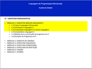 Linguagem de Programação Estruturada
PLANO DE ENSINO
IV – CONTEÚDO PROGRAMÁTICO
• MÓDULO 1: CONCEITOS BÀSICOS LINGUAGEM C
o 1.1 O que é Linguagem Estruturada
o 1.2 Introdução a Linguagem C
o 1.3 Comparação Linguagem C e outras Linguagens
o 1.4 Compiladores Linguagem C
o 1.5 Método para a construção de programas em C
o 1.6 Exemplos de Programas em C
• MÓDULO 2: CONCEITO DE VARIÁVEL
• MÓDULO 3: ESTRUTURA SEQUENCIAL
• MÓDULO 4: ESTRUTURA CONDICIONAL
• MÓDULO 5: ESTRUTURA DE REPETIÇÃO
• MÓDULO 6: FUNÇÃO
• MÓDULO 7: VETORES
 