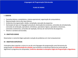 Linguagem de Programação Estruturada
PLANO DE ENSINO
I - EMENTA
• Conceitos básicos: compiladores, sistema operacional, organização de computadores.
• Representação interna dos tipos básicos.
• Ambientes de programação: edição, compilação, execução de programas.
• Declaração de tipos em linguagem procedural, declaração de constantes, comandos de entrada/saída,
comandos de atribuição, operadores aritméticos, operadores lógicos, operadores relacionais,
comandos condicionais, comandos de repetição, técnicas de rastreamento de programas.
• Vetores e variáveis estruturadas.
II – OBJETIVOS GERAIS
Desenvolver o raciocínio lógico aplicado à solução de problemas em nível computacional.
III – OBJETIVOS ESPECÍFICOS
A disciplina deve capacitar o aluno no uso de uma linguagem de programação como ferramenta de
programação na implementação de soluções que envolvam os elementos básicos da construção de
algoritmos e programas de computador, conforme abordado na disciplina Lógica de Programação e Algoritmos.
 