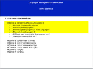 Linguagem de Programação Estruturada
PLANO DE ENSINO
IV – CONTEÚDO PROGRAMÁTICO
• MÓDULO 1: CONCEITOS BÀSICOS LINGUAGEM C
o 1.1 O que é Linguagem Estruturada
o 1.2 Introdução a Linguagem C
o 1.3 Comparação Linguagem C e outras Linguagens
o 1.4 Compiladores Linguagem C
o 1.5 Método para a construção de programas em C
o 1.6 Exemplos de Programas em C
• MÓDULO 2: CONCEITO DE VARIÁVEL
• MÓDULO 3: ESTRUTURA SEQUENCIAL
• MÓDULO 4: ESTRUTURA CONDICIONAL
• MÓDULO 5: ESTRUTURA DE REPETIÇÃO
• MÓDULO 6: FUNÇÃO
• MÓDULO 7: VETORES
 