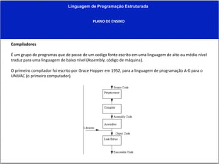Linguagem de Programação Estruturada
PLANO DE ENSINO
Compiladores
É um grupo de programas que de posse de um codigo fonte escrito em uma linguagem de alto ou médio nível
traduz para uma linguagem de baixo nível (Assembly, código de máquina).
O primeiro compilador foi escrito por Grace Hopper em 1952, para a linguagem de programação A-0 para o
UNIVAC (o primeiro computador).
 