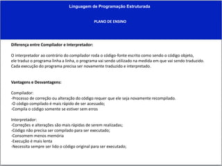 Linguagem de Programação Estruturada
PLANO DE ENSINO
Diferença entre Compilador e Interpretador:
O interpretador ao contrário do compilador roda o código-fonte escrito como sendo o código objeto,
ele traduz o programa linha a linha, o programa vai sendo utilizado na medida em que vai sendo traduzido.
Cada execução do programa precisa ser novamente traduzido e interpretado.
Vantagens e Desvantagens:
Compilador:
-Processo de correção ou alteração do código requer que ele seja novamente recompilado.
-O código compilado é mais rápido de ser acessado;
-Compila o código somente se estiver sem erros
Interpretador:
-Correções e alterações são mais rápidas de serem realizadas;
-Código não precisa ser compilado para ser executado;
-Consomem menos memória
-Execução é mais lenta
-Necessita sempre ser lido o código original para ser executado;
 