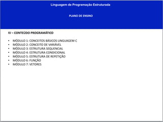 Linguagem de Programação Estruturada
PLANO DE ENSINO
IV – CONTEÚDO PROGRAMÁTICO
• MÓDULO 1: CONCEITOS BÀSICOS LINGUAGEM C
• MÓDULO 2: CONCEITO DE VARIÁVEL
• MÓDULO 3: ESTRUTURA SEQUENCIAL
• MÓDULO 4: ESTRUTURA CONDICIONAL
• MÓDULO 5: ESTRUTURA DE REPETIÇÃO
• MÓDULO 6: FUNÇÃO
• MÓDULO 7: VETORES
 