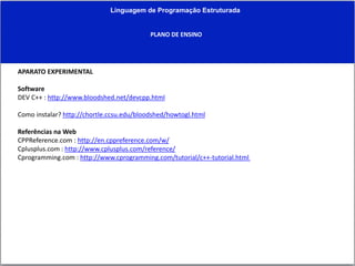 Linguagem de Programação Estruturada
PLANO DE ENSINO
APARATO EXPERIMENTAL
Software
DEV C++ : http://www.bloodshed.net/devcpp.html
Como instalar? http://chortle.ccsu.edu/bloodshed/howtogl.html
Referências na Web
CPPReference.com : http://en.cppreference.com/w/
Cplusplus.com : http://www.cplusplus.com/reference/
Cprogramming.com : http://www.cprogramming.com/tutorial/c++-tutorial.html
 