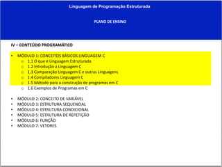 Linguagem de Programação Estruturada
PLANO DE ENSINO
IV – CONTEÚDO PROGRAMÁTICO
• MÓDULO 1: CONCEITOS BÀSICOS LINGUAGEM C
o 1.1 O que é Linguagem Estruturada
o 1.2 Introdução a Linguagem C
o 1.3 Comparação Linguagem C e outras Linguagens
o 1.4 Compiladores Linguagem C
o 1.5 Método para a construção de programas em C
o 1.6 Exemplos de Programas em C
• MÓDULO 2: CONCEITO DE VARIÁVEL
• MÓDULO 3: ESTRUTURA SEQUENCIAL
• MÓDULO 4: ESTRUTURA CONDICIONAL
• MÓDULO 5: ESTRUTURA DE REPETIÇÃO
• MÓDULO 6: FUNÇÃO
• MÓDULO 7: VETORES
 