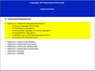 Linguagem de Programação Estruturada
PLANO DE ENSINO
IV – CONTEÚDO PROGRAMÁTICO
• MÓDULO 1: CONCEITOS BÀSICOS LINGUAGEM C
o 1.1 O que é Linguagem Estruturada
o 1.2 Introdução a Linguagem C
o 1.3 Comparação Linguagem C e outras Linguagens
o 1.4 Compiladores Linguagem C
o 1.5 Método para a construção de programas em C
o 1.6 Exemplos de Programas em C
• MÓDULO 2: CONCEITO DE VARIÁVEL
• MÓDULO 3: ESTRUTURA SEQUENCIAL
• MÓDULO 4: ESTRUTURA CONDICIONAL
• MÓDULO 5: ESTRUTURA DE REPETIÇÃO
• MÓDULO 6: FUNÇÃO
• MÓDULO 7: VETORES
 