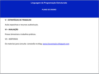 Linguagem de Programação Estruturada
PLANO DE ENSINO
V – ESTRATÉGIAS DE TRABALHO
Aulas expositivas e recursos audiovisuais.
VI – AVALIAÇÃO
Provas bimestrais e trabalhos práticos.
VII – MATERIAIS
Os materiais para consulta constarão no blog: www.classestopics.blogspot.com
 
