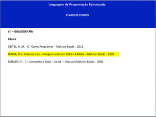 Linguagem de Programação Estruturada
PLANO DE ENSINO
VII – BIBLIOGRAFIA
Básica
DEITEL, H. M. - C - Como Programar - Makron Books - 2011
JAMSA, Kris; Klander, Lars – Programando em C/C++ A Bíblia – Makron Books - 2002
SCHILDT, H. - C – Completo e Total – 3a ed. – Pearson/Makron Books - 2006
 