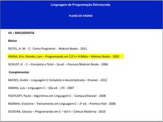 Linguagem de Programação Estruturada
PLANO DE ENSINO
VII – BIBLIOGRAFIA
Básica
DEITEL, H. M. - C - Como Programar - Makron Books - 2011
JAMSA, Kris; Klander, Lars – Programando em C/C++ A Bíblia – Makron Books - 2002
SCHILDT, H. - C – Completo e Total – 3a ed. – Pearson/Makron Books - 2006
Complementar
BACKES, André – Linguagem C Completa e descomplicada – Elsevier - 2012
DAMAS, Luís – Linguagem C – 10a ed. - LTC - 2007
FEOFILOFF, Paulo – Algoritmos em Linguagem C - Campus/Elsevier - 2008
MIZRAHI, Victorine – Treinamento em Linguagem C – 2a ed. - Prentice Hall - 2008
OLIVEIRA, Ulysses – Programando em C – Vol II – Ciência Moderna - 2010
 
