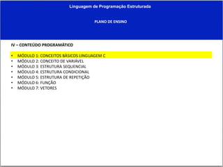 Linguagem de Programação Estruturada
PLANO DE ENSINO
IV – CONTEÚDO PROGRAMÁTICO
• MÓDULO 1: CONCEITOS BÀSICOS LINGUAGEM C
• MÓDULO 2: CONCEITO DE VARIÁVEL
• MÓDULO 3: ESTRUTURA SEQUENCIAL
• MÓDULO 4: ESTRUTURA CONDICIONAL
• MÓDULO 5: ESTRUTURA DE REPETIÇÃO
• MÓDULO 6: FUNÇÃO
• MÓDULO 7: VETORES
 