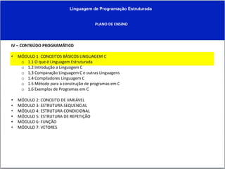 Linguagem de Programação Estruturada
PLANO DE ENSINO
IV – CONTEÚDO PROGRAMÁTICO
• MÓDULO 1: CONCEITOS BÀSICOS LINGUAGEM C
o 1.1 O que é Linguagem Estruturada
o 1.2 Introdução a Linguagem C
o 1.3 Comparação Linguagem C e outras Linguagens
o 1.4 Compiladores Linguagem C
o 1.5 Método para a construção de programas em C
o 1.6 Exemplos de Programas em C
• MÓDULO 2: CONCEITO DE VARIÁVEL
• MÓDULO 3: ESTRUTURA SEQUENCIAL
• MÓDULO 4: ESTRUTURA CONDICIONAL
• MÓDULO 5: ESTRUTURA DE REPETIÇÃO
• MÓDULO 6: FUNÇÃO
• MÓDULO 7: VETORES
 