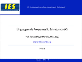 Linguagem de Programação Estruturada (C)
Prof. Ramon Mayor Martins , M.Sc. Eng.
mayor@linuxmail.org
Parte 1
São José – 2015 – 2
IES - Instituto de Ensino Superior da Grande Florianópolis
 
