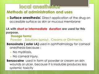 Methods of administration and uses
 Surface anesthesia: Direct application of the drug on
accessible surface as skin or mucous membrane
LA with short or intermediate duration are used for this
purpose.
Dosage forms:
Powder , Solutions (spray) , Creams or Ointments.
Benoxinate ( ester LA) used in ophthalmology for corneal
anesthesia because :
 No mydriasis.
 No corneal injury.
Benzocaine used in form of powder or cream on skin
wounds or ulcer, because it is insoluble produces less
systemic toxicity
 